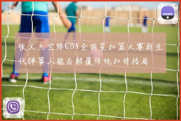 张文杰空降CBA全明星扣篮大赛新生代弹簧人能否颠覆传统扣将格局