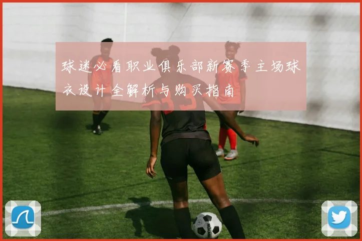 球迷必看职业俱乐部新赛季主场球衣设计全解析与购买指南