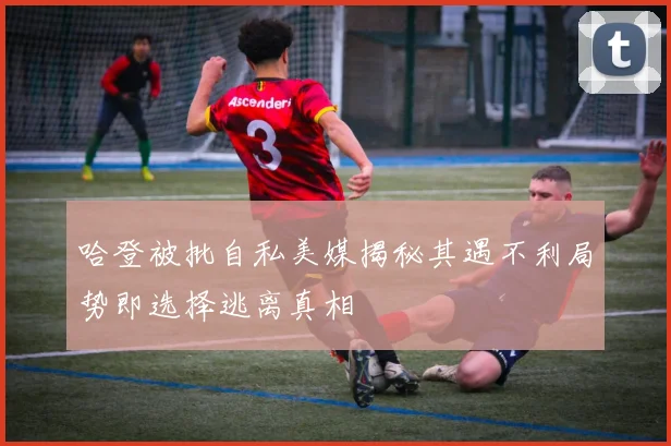 哈登被批自私美媒揭秘其遇不利局势即选择逃离真相